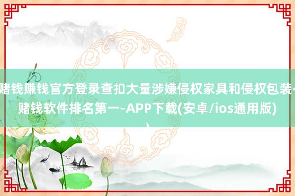 赌钱赚钱官方登录查扣大量涉嫌侵权家具和侵权包装-赌钱软件排名第一-APP下载(安卓/ios通用版)