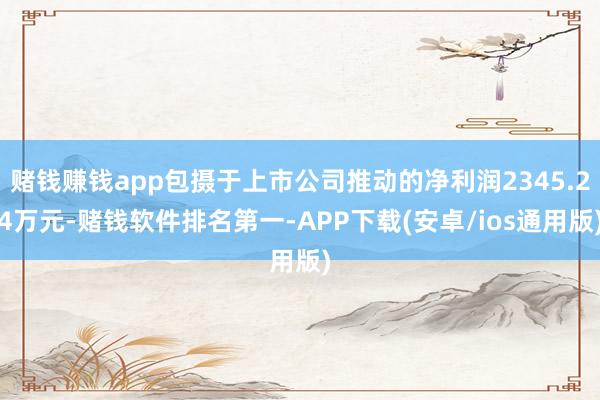 赌钱赚钱app包摄于上市公司推动的净利润2345.24万元-赌钱软件排名第一-APP下载(安卓/ios通用版)