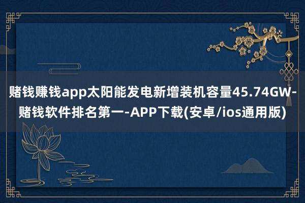 赌钱赚钱app太阳能发电新增装机容量45.74GW-赌钱软件排名第一-APP下载(安卓/ios通用版)