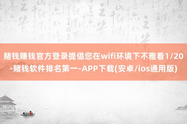 赌钱赚钱官方登录提倡您在wifi环境下不雅看1/20-赌钱软件排名第一-APP下载(安卓/ios通用版)