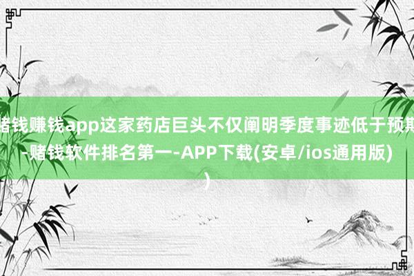 赌钱赚钱app这家药店巨头不仅阐明季度事迹低于预期-赌钱软件排名第一-APP下载(安卓/ios通用版)