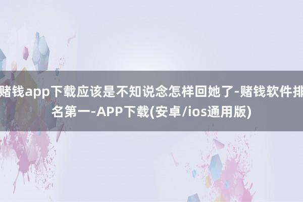 赌钱app下载应该是不知说念怎样回她了-赌钱软件排名第一-APP下载(安卓/ios通用版)