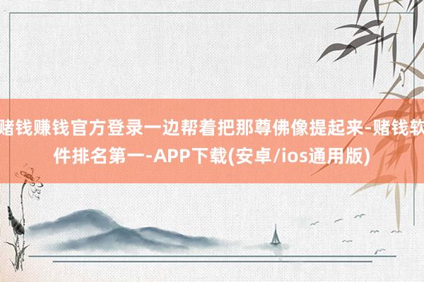 赌钱赚钱官方登录一边帮着把那尊佛像提起来-赌钱软件排名第一-APP下载(安卓/ios通用版)