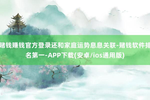 赌钱赚钱官方登录还和家庭运势息息关联-赌钱软件排名第一-APP下载(安卓/ios通用版)