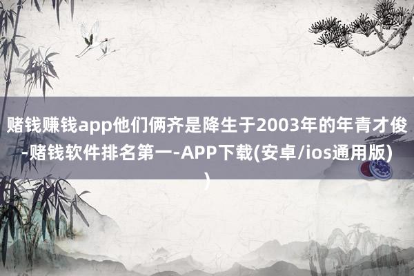 赌钱赚钱app他们俩齐是降生于2003年的年青才俊-赌钱软件排名第一-APP下载(安卓/ios通用版)