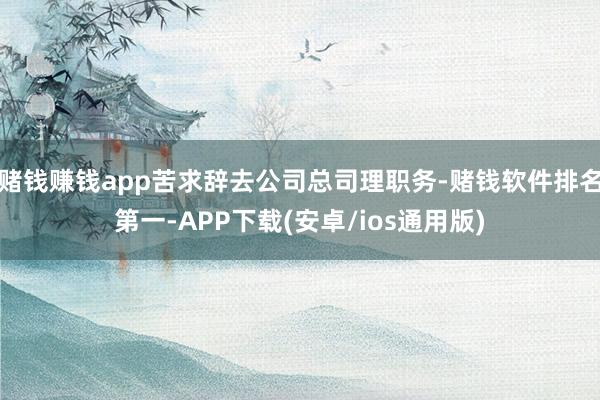 赌钱赚钱app苦求辞去公司总司理职务-赌钱软件排名第一-APP下载(安卓/ios通用版)