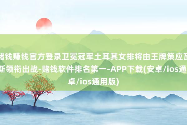 赌钱赚钱官方登录卫冕冠军土耳其女排将由王牌策应瓦尔加斯领衔出战-赌钱软件排名第一-APP下载(安卓/ios通用版)