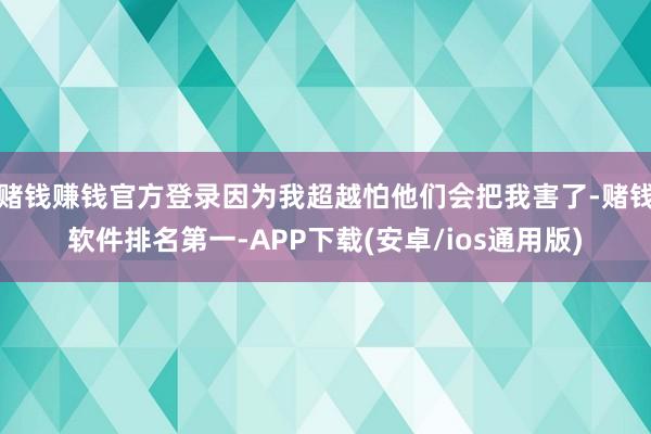 赌钱赚钱官方登录因为我超越怕他们会把我害了-赌钱软件排名第一-APP下载(安卓/ios通用版)