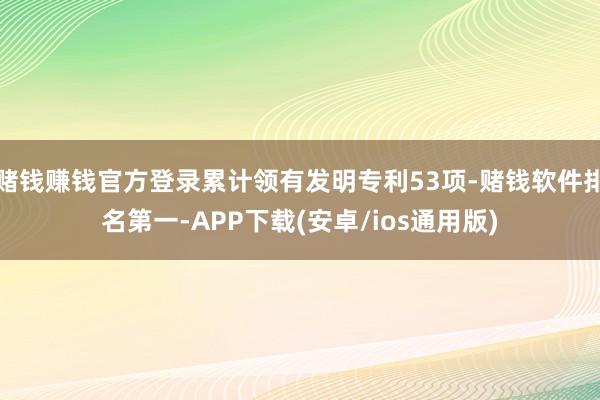 赌钱赚钱官方登录累计领有发明专利53项-赌钱软件排名第一-APP下载(安卓/ios通用版)