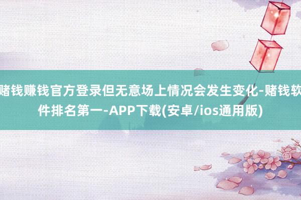 赌钱赚钱官方登录但无意场上情况会发生变化-赌钱软件排名第一-APP下载(安卓/ios通用版)