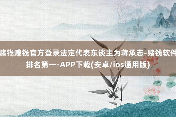 赌钱赚钱官方登录法定代表东谈主为蒋承志-赌钱软件排名第一-APP下载(安卓/ios通用版)