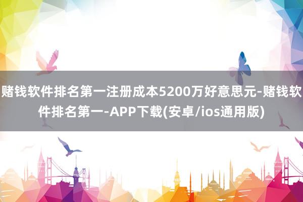 赌钱软件排名第一注册成本5200万好意思元-赌钱软件排名第一-APP下载(安卓/ios通用版)