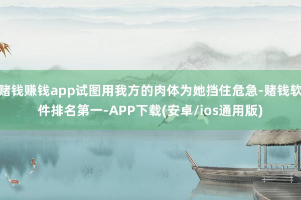 赌钱赚钱app试图用我方的肉体为她挡住危急-赌钱软件排名第一-APP下载(安卓/ios通用版)