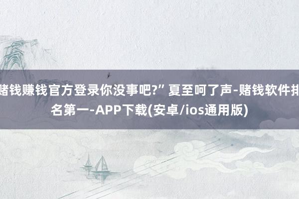 赌钱赚钱官方登录你没事吧?”夏至呵了声-赌钱软件排名第一-APP下载(安卓/ios通用版)