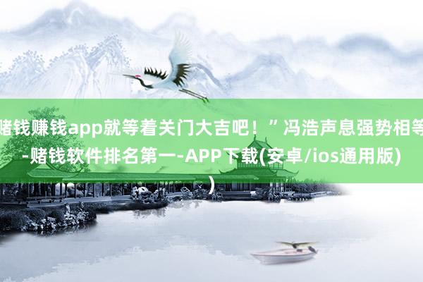 赌钱赚钱app就等着关门大吉吧！”冯浩声息强势相等-赌钱软件排名第一-APP下载(安卓/ios通用版)