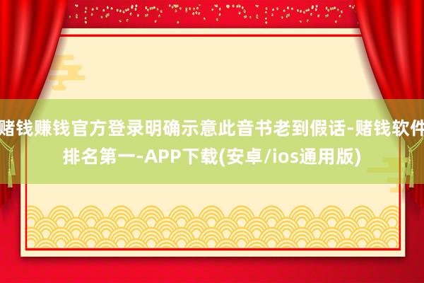 赌钱赚钱官方登录明确示意此音书老到假话-赌钱软件排名第一-APP下载(安卓/ios通用版)