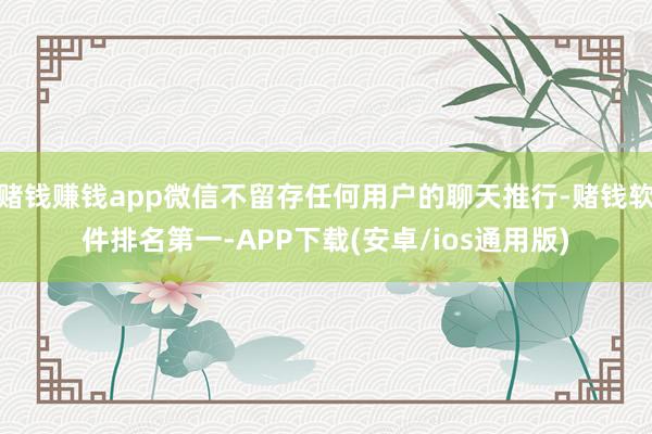 赌钱赚钱app微信不留存任何用户的聊天推行-赌钱软件排名第一-APP下载(安卓/ios通用版)