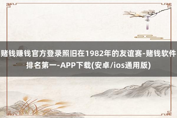 赌钱赚钱官方登录照旧在1982年的友谊赛-赌钱软件排名第一-APP下载(安卓/ios通用版)