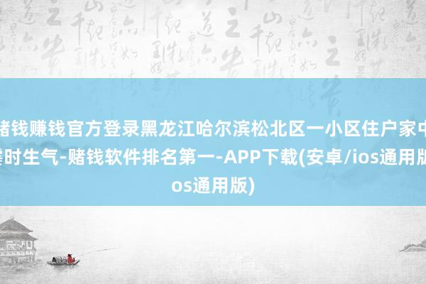 赌钱赚钱官方登录黑龙江哈尔滨松北区一小区住户家中霎时生气-赌钱软件排名第一-APP下载(安卓/ios通用版)