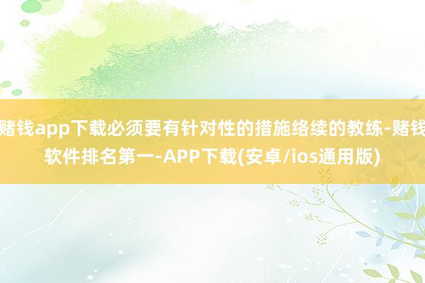 赌钱app下载必须要有针对性的措施络续的教练-赌钱软件排名第一-APP下载(安卓/ios通用版)