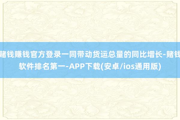 赌钱赚钱官方登录一同带动货运总量的同比增长-赌钱软件排名第一-APP下载(安卓/ios通用版)