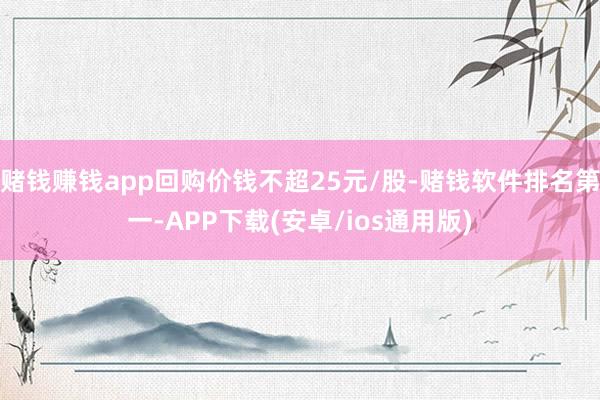 赌钱赚钱app回购价钱不超25元/股-赌钱软件排名第一-APP下载(安卓/ios通用版)