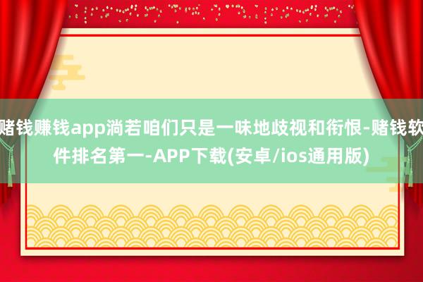 赌钱赚钱app淌若咱们只是一味地歧视和衔恨-赌钱软件排名第一-APP下载(安卓/ios通用版)