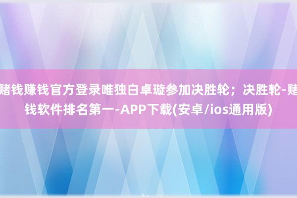 赌钱赚钱官方登录唯独白卓璇参加决胜轮；决胜轮-赌钱软件排名第一-APP下载(安卓/ios通用版)