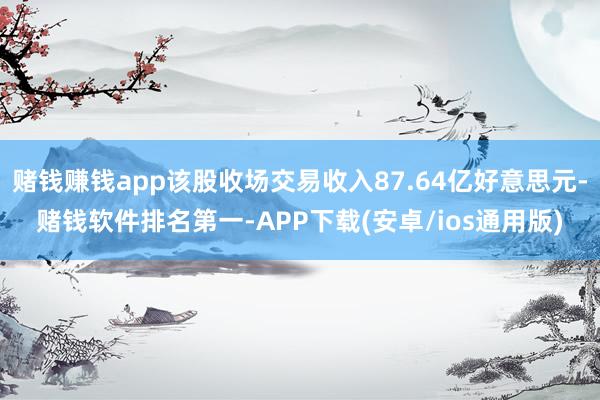 赌钱赚钱app该股收场交易收入87.64亿好意思元-赌钱软件排名第一-APP下载(安卓/ios通用版)