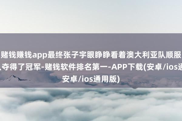 赌钱赚钱app最终张子宇眼睁睁看着澳大利亚队顺服中国队夺得了冠军-赌钱软件排名第一-APP下载(安卓/ios通用版)