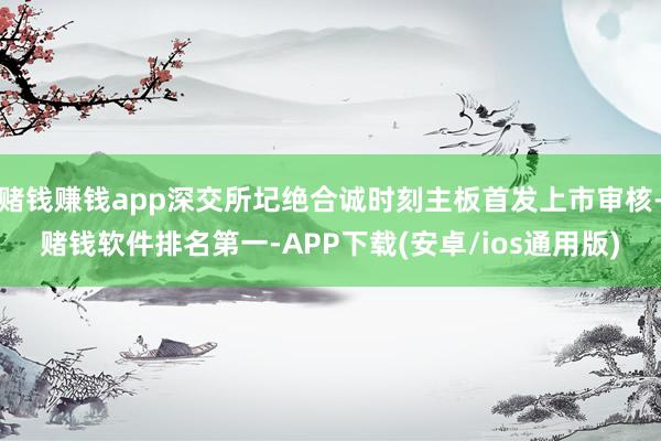 赌钱赚钱app深交所圮绝合诚时刻主板首发上市审核-赌钱软件排名第一-APP下载(安卓/ios通用版)