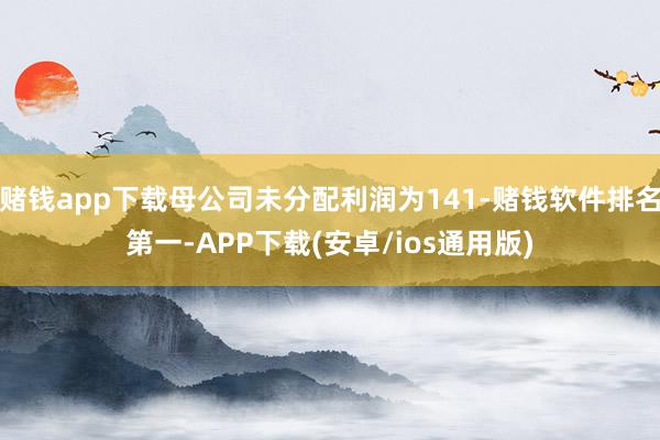 赌钱app下载母公司未分配利润为141-赌钱软件排名第一-APP下载(安卓/ios通用版)