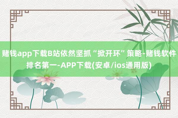 赌钱app下载B站依然坚抓“掀开环”策略-赌钱软件排名第一-APP下载(安卓/ios通用版)