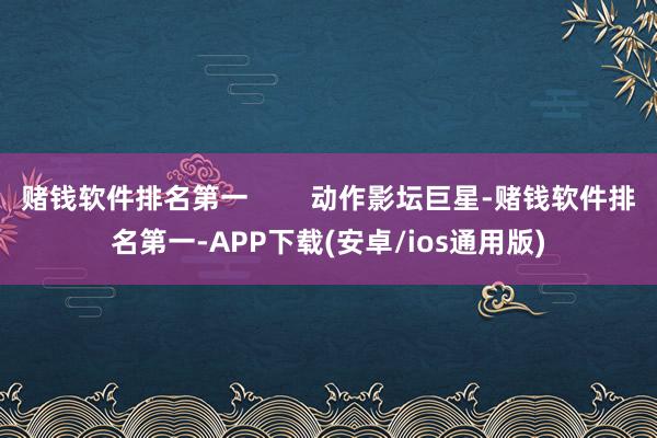 赌钱软件排名第一        动作影坛巨星-赌钱软件排名第一-APP下载(安卓/ios通用版)