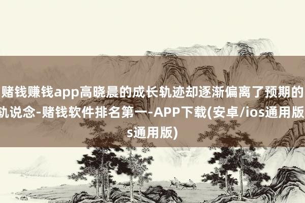 赌钱赚钱app高晓晨的成长轨迹却逐渐偏离了预期的轨说念-赌钱软件排名第一-APP下载(安卓/ios通用版)