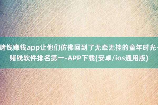 赌钱赚钱app让他们仿佛回到了无牵无挂的童年时光-赌钱软件排名第一-APP下载(安卓/ios通用版)