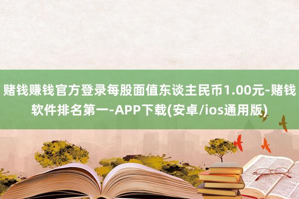 赌钱赚钱官方登录每股面值东谈主民币1.00元-赌钱软件排名第一-APP下载(安卓/ios通用版)