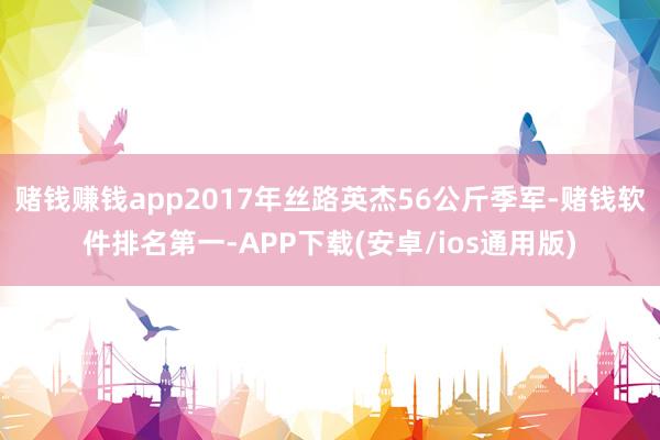 赌钱赚钱app2017年丝路英杰56公斤季军-赌钱软件排名第一-APP下载(安卓/ios通用版)