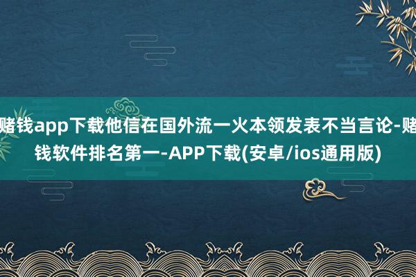 赌钱app下载他信在国外流一火本领发表不当言论-赌钱软件排名第一-APP下载(安卓/ios通用版)