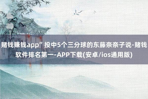 赌钱赚钱app”投中5个三分球的东藤奈奈子说-赌钱软件排名第一-APP下载(安卓/ios通用版)