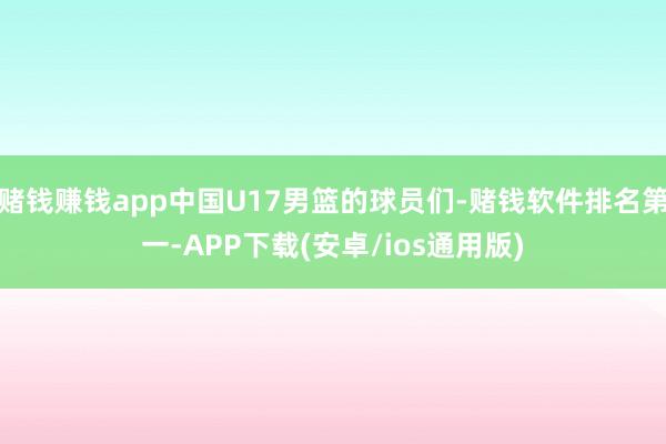 赌钱赚钱app中国U17男篮的球员们-赌钱软件排名第一-APP下载(安卓/ios通用版)