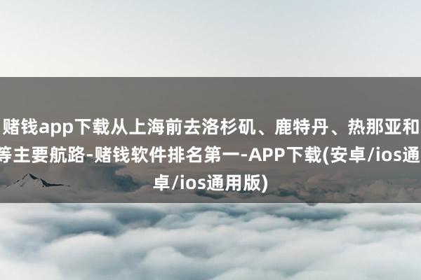 赌钱app下载从上海前去洛杉矶、鹿特丹、热那亚和纽约等主要航路-赌钱软件排名第一-APP下载(安卓/ios通用版)