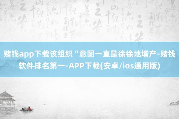 赌钱app下载　　该组织“意图一直是徐徐地增产-赌钱软件排名第一-APP下载(安卓/ios通用版)