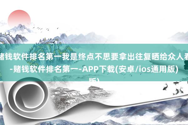 赌钱软件排名第一我是终点不思要拿出往复晒给众人看-赌钱软件排名第一-APP下载(安卓/ios通用版)