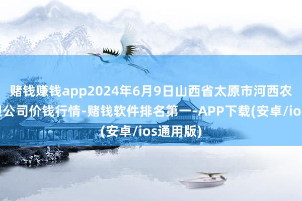 赌钱赚钱app2024年6月9日山西省太原市河西农家具有限公司价钱行情-赌钱软件排名第一-APP下载(安卓/ios通用版)