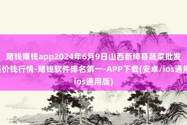 赌钱赚钱app2024年6月9日山西新绛县蔬菜批发市集价钱行情-赌钱软件排名第一-APP下载(安卓/ios通用版)