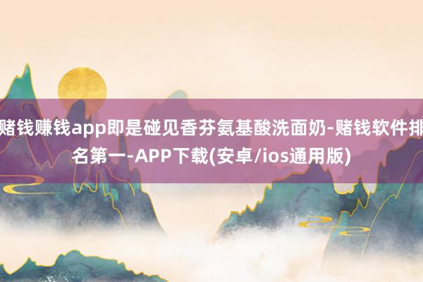 赌钱赚钱app即是碰见香芬氨基酸洗面奶-赌钱软件排名第一-APP下载(安卓/ios通用版)