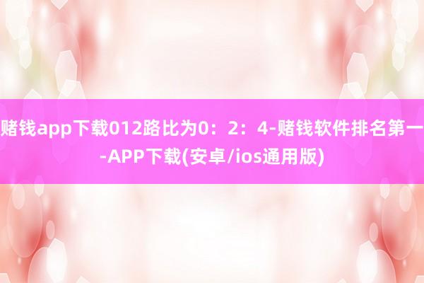 赌钱app下载012路比为0：2：4-赌钱软件排名第一-APP下载(安卓/ios通用版)