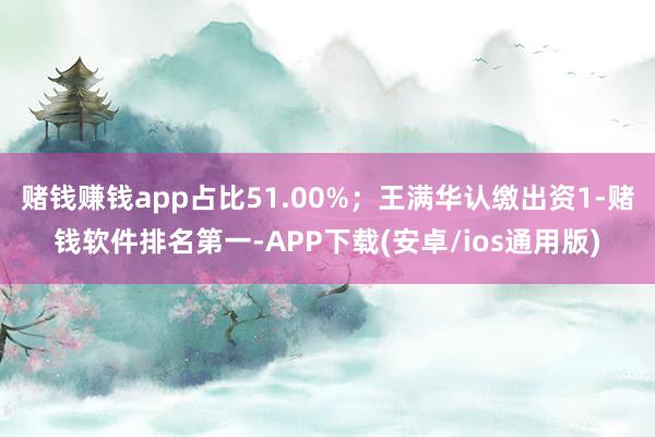 赌钱赚钱app占比51.00%；王满华认缴出资1-赌钱软件排名第一-APP下载(安卓/ios通用版)