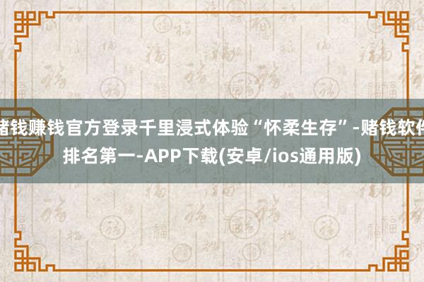 赌钱赚钱官方登录千里浸式体验“怀柔生存”-赌钱软件排名第一-APP下载(安卓/ios通用版)